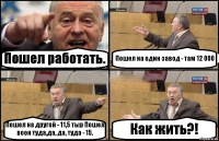 Пошел работать. Пошел на один завод - там 12 000 Пошел на другой - 11,5 тыр Пошел воон туда,да, да, туда - 15. Как жить?!