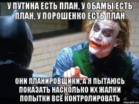 у путина есть план, у обамы есть план, у порошенко есть план они планировщики, а я пытаюсь показать насколько их жалки попытки всё контролировать
