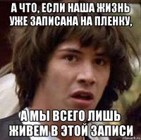 а что, если наша жизнь уже записана на пленку, а мы всего лишь живем в этой записи