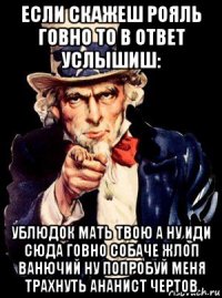 если скажеш рояль говно то в ответ услышиш: ублюдок мать твою а ну иди сюда говно собаче жлоп ванючий ну попробуй меня трахнуть ананист чертов