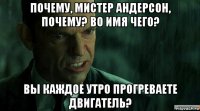 почему, мистер андерсон, почему? во имя чего? вы каждое утро прогреваете двигатель?