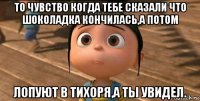 то чувство когда тебе сказали что шоколадка кончилась,а потом лопуют в тихоря,а ты увидел.