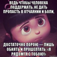 ведь чтобы человека поддержать, не дать пропасть в отчаянии и боли, достаточно порою — лишь обнять и прошептать: «я рядом! я с тобою!»