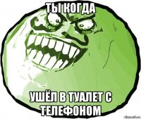 ты когда ушёл в туалет с телефоном