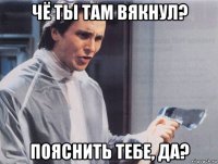 чё ты там вякнул? пояснить тебе, да?