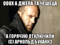 ооох а джёпа та чешеца а горячую отключили (с) арнольд букаккэ