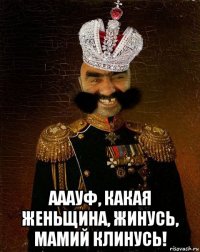  ааауф, какая женьщина, жинусь, мамий клинусь!