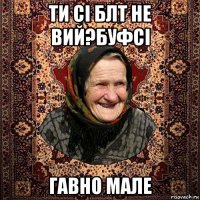 ти сі блт не вий?буфсі гавно мале