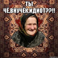 ты чё,внучёк,идиот??!! 
