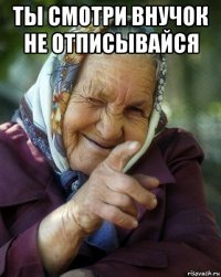 ты смотри внучок не отписывайся 