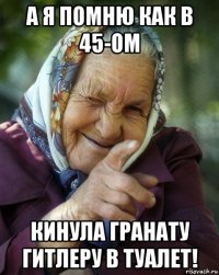 а я помню как в 45-ом кинула гранату гитлеру в туалет!