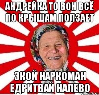 андрейка то вон всё по крышам ползает экой наркоман едритвай налево