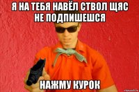 я на тебя навёл ствол щяс не подпишешся нажму курок