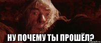  ну почему ты прошёл?