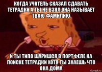 когда учитель сказал сдавать тетрадки а ты не взял,она называет твою фамилию и ты типо шаришся в портфеле на поиске тетрадки хотя ты знаешь что она дома