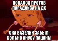 попался против парадайза на дх ска вазелин забыл, больно анусу пацаны