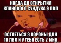 когда до открытия кланового сундука 9 лвл остаёться 3 короны для 10 лвл и у тебя есть 2 мин