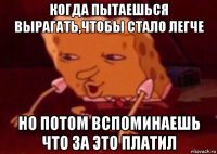 когда пытаешься вырагать,чтобы стало легче но потом вспоминаешь что за это платил