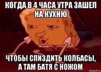 когда в 4 часа утра зашел на кухню чтобы спиздить колбасы, а там батя с ножом