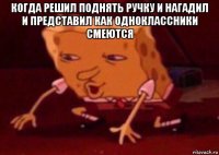 когда решил поднять ручку и нагадил и представил как одноклассники смеются 