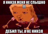 я нинзя меня не слышно !!! дебил ты, а не нинзя