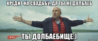 кредит на свадьбу, да ты не долбаеб ты долбаебище:)