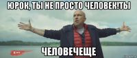 юрок, ты не просто человек!ты человечеще