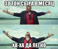 30 тон сыра в месяц ха-ха да легко