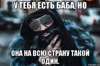 у тебя есть баба, но она на всю страну такой один.
