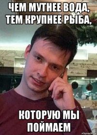 чем мутнее вода, тем крупнее рыба, которую мы поймаем
