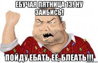 ебучая пятница 13! ну заибись! пойду ебать её, блеать!!!