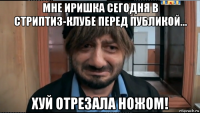 мне иришка сегодня в стриптиз-клубе перед публикой... хуй отрезала ножом!