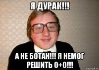 я дурак!!! а не ботан!!! я немог решить 0+0!!!