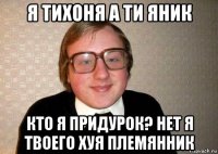 я тихоня а ти яник кто я придурок? нет я твоего хуя племянник