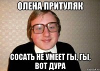 олена притуляк сосать не умеет гы, гы, вот дура