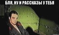 бля, ну и рассказы у тебя 