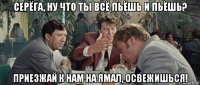 серёга, ну что ты всё пьёшь и пьёшь? приезжай к нам на ямал, освежишься!