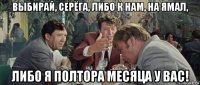 выбирай, серёга, либо к нам, на ямал, либо я полтора месяца у вас!