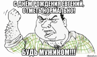 с днём рождения евгений, отметь нормально! будь мужиком!!!