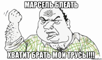 марсель блеать хватит брать мои трусы!!!