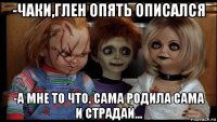 -чаки,глен опять описался -а мне то что. сама родила сама и страдай...