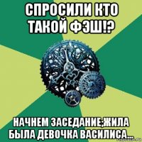 спросили кто такой фэш!? начнем заседание;жила была девочка василиса...