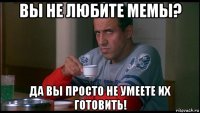 вы не любите мемы? да вы просто не умеете их готовить!