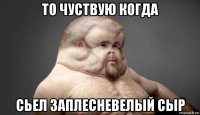 то чуствую когда сьел заплесневелый сыр