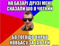 на базарі друзі мені сказали шо я чоткий бо тогошо вкрав ковбасу за 100 грн