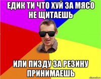 едик ти что хуй за мясо не щитаешь или пизду за резину принимаешь