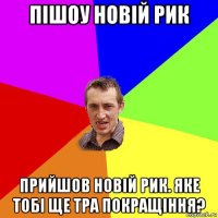 пішоу новій рик прийшов новій рик. яке тобі ще тра покращіння?