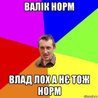 валік норм влад лох а нє тож норм