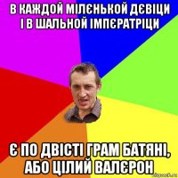 в каждой мілєнькой дєвіци і в шальной імпєратріци є по двісті грам батяні, або цілий валєрон