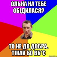 олька на тебе обідилася? то не до добра. тікай бо вб*є